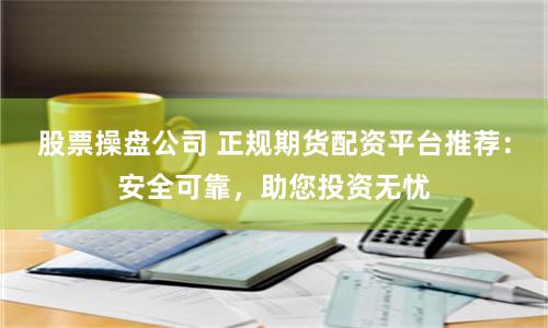 股票操盘公司 正规期货配资平台推荐：安全可靠，助您投资无忧