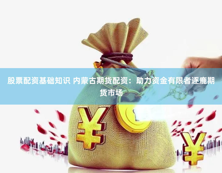 股票配资基础知识 内蒙古期货配资：助力资金有限者逐鹿期货市场