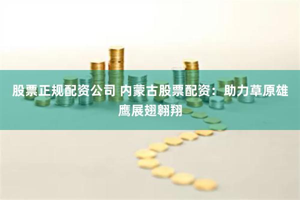 股票正规配资公司 内蒙古股票配资：助力草原雄鹰展翅翱翔